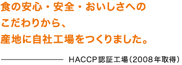 HACCP認証工場（2008年取得） 食の安心・安全・おいしさへのこだわりから、産地に自社工場をつくりました。